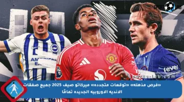 «فرص مذهلة» «توقعات متجددة» ميركاتو صيف 2025 جميع صفقات الأندية الأوروبية الجديدة تمامًا